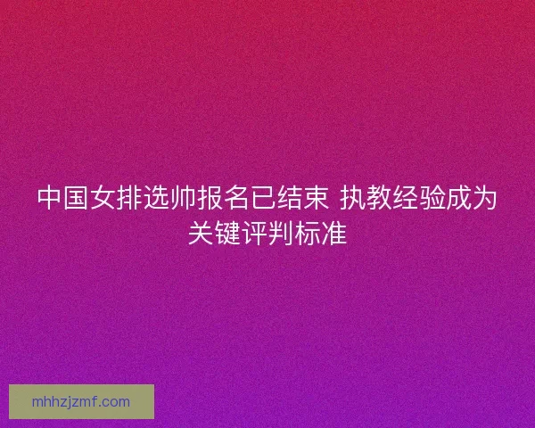 中国女排选帅报名已结束 执教经验成为关键评判标准