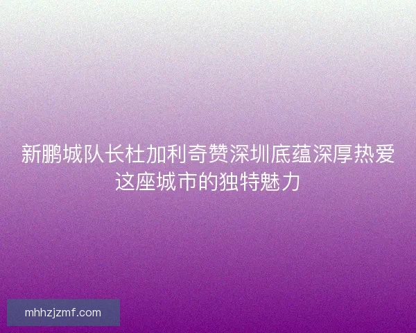 新鹏城队长杜加利奇赞深圳底蕴深厚热爱这座城市的独特魅力