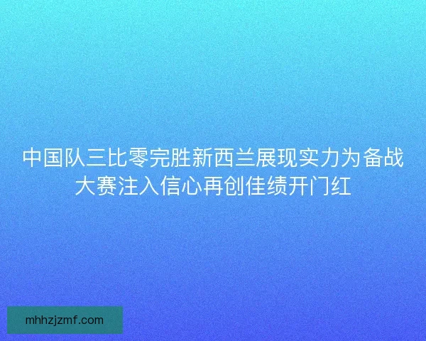 中国队三比零完胜新西兰展现实力为备战大赛注入信心再创佳绩开门红 中国队三比零完胜新西兰展现实力为备战大赛注入信心再创佳绩开门红