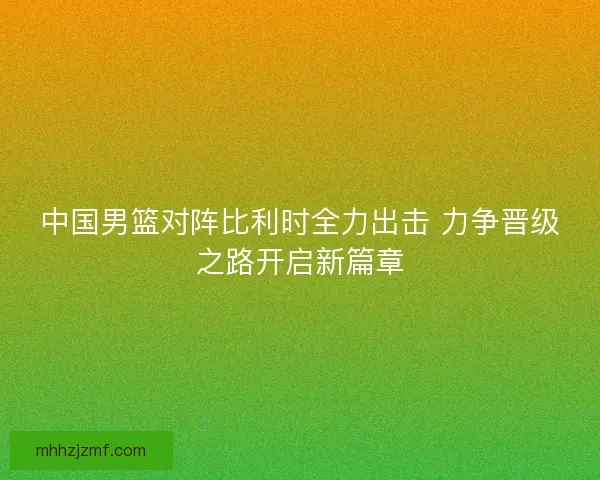 中国男篮对阵比利时全力出击 力争晋级之路开启新篇章