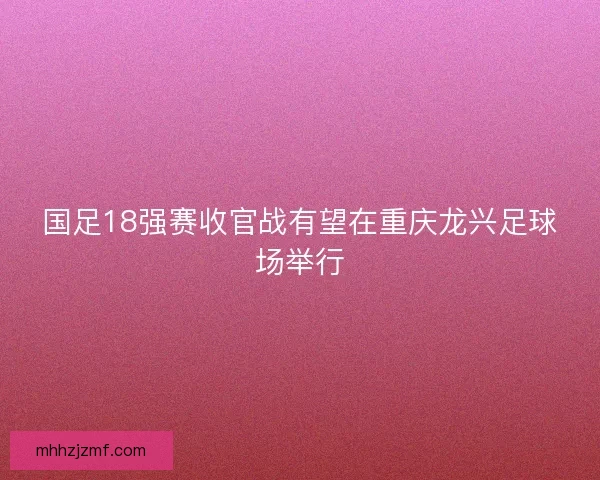 国足18强赛收官战有望在重庆龙兴足球场举行 国足18强赛收官战有望在重庆龙兴足球场举行