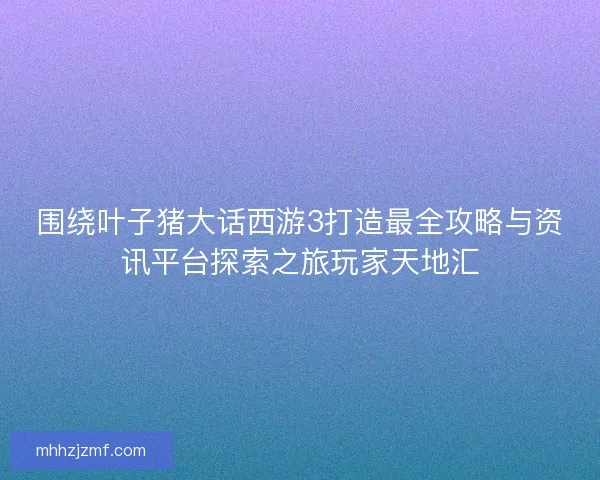 围绕叶子猪大话西游3打造最全攻略与资讯平台探索之旅玩家天地汇