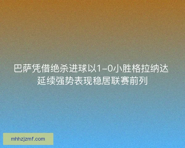 巴萨凭借绝杀进球以1-0小胜格拉纳达 延续强势表现稳居联赛前列 巴萨凭借绝杀进球以1-0小胜格拉纳达 延续强势表现稳居联赛前列