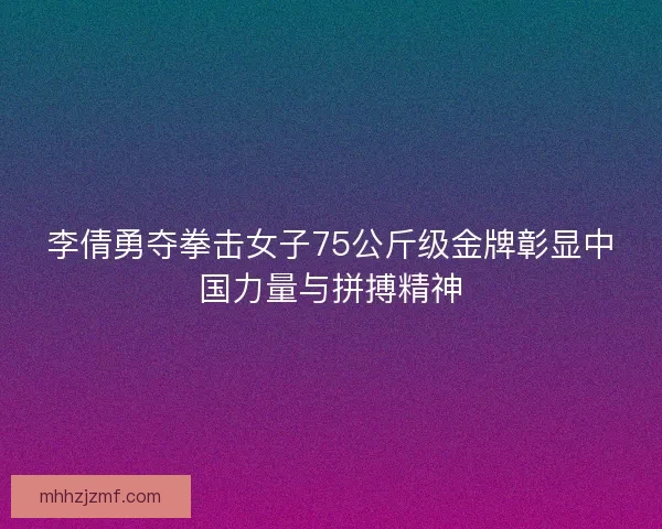 李倩勇夺拳击女子75公斤级金牌彰显中国力量与拼搏精神