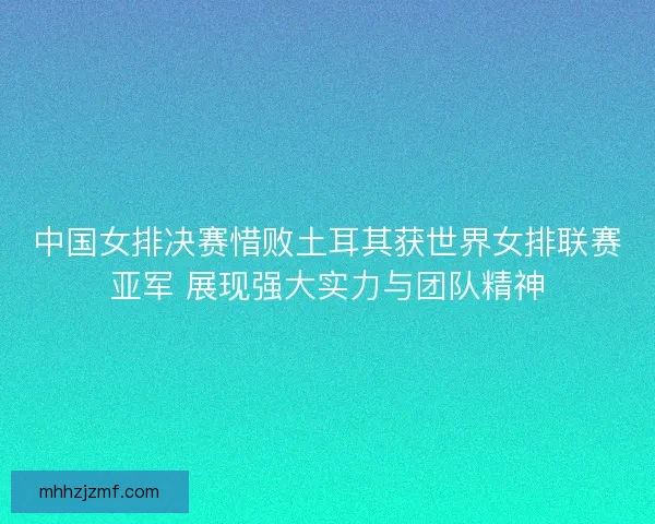 中国女排决赛惜败土耳其获世界女排联赛亚军 展现强大实力与团队精神