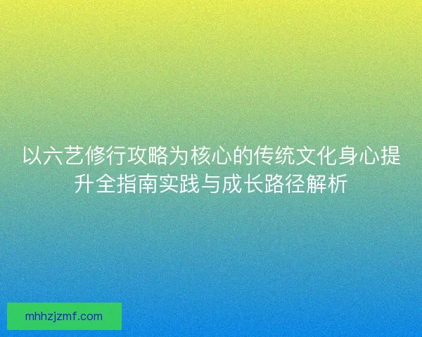 以六艺修行攻略为核心的传统文化身心提升全指南实践与成长路径解析