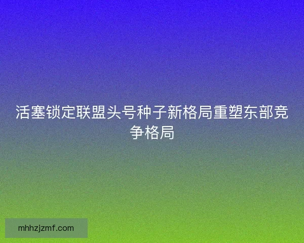 活塞锁定联盟头号种子新格局重塑东部竞争格局