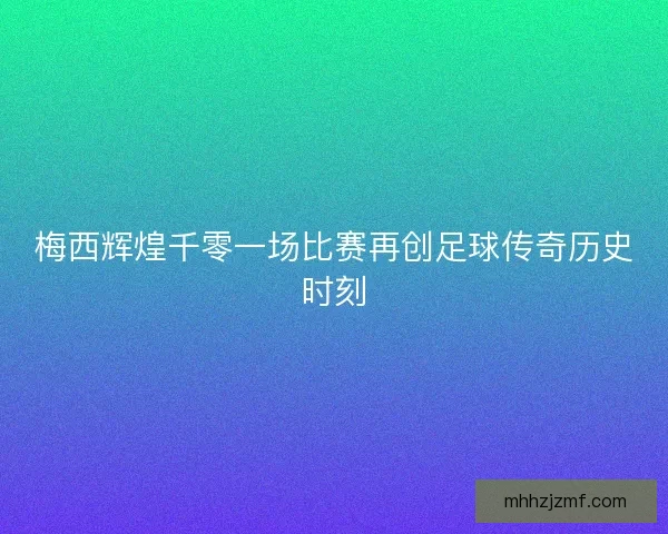 梅西辉煌千零一场比赛再创足球传奇历史时刻