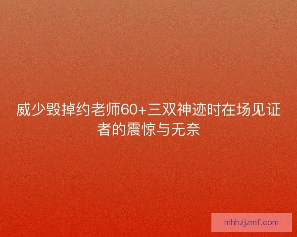 威少毁掉约老师60+三双神迹时在场见证者的震惊与无奈