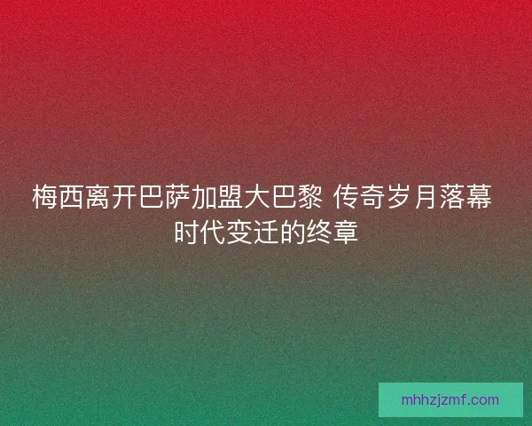 梅西离开巴萨加盟大巴黎 传奇岁月落幕 时代变迁的终章