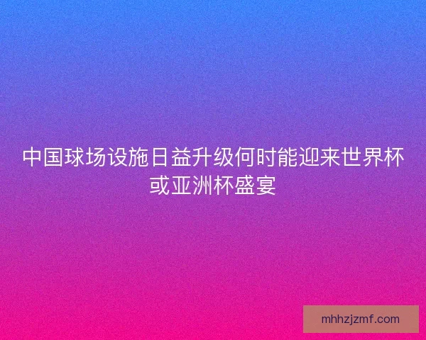 中国球场设施日益升级何时能迎来世界杯或亚洲杯盛宴