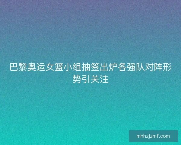 巴黎奥运女篮小组抽签出炉各强队对阵形势引关注 巴黎奥运女篮小组抽签出炉各强队对阵形势引关注