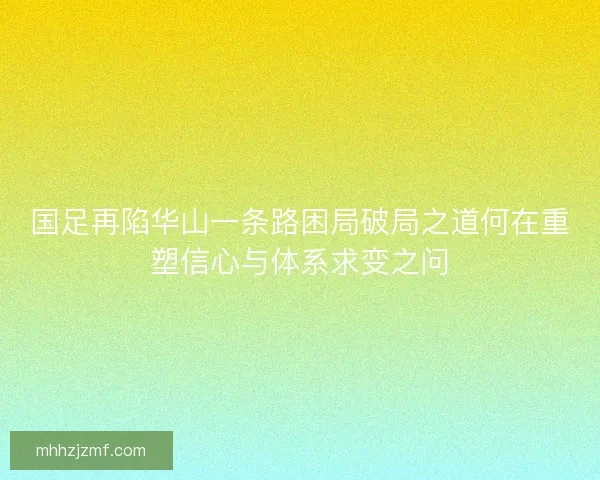 国足再陷华山一条路困局破局之道何在重塑信心与体系求变之问
