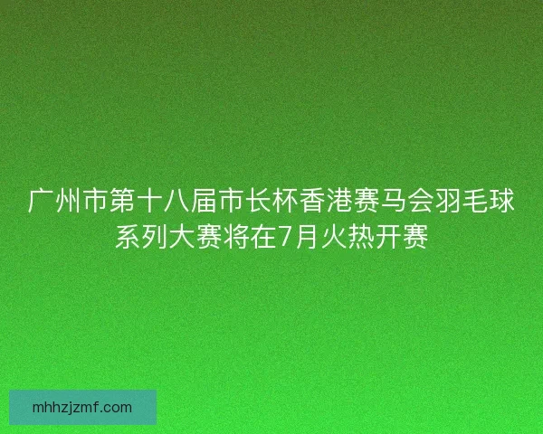 广州市第十八届市长杯香港赛马会羽毛球系列大赛将在7月火热开赛