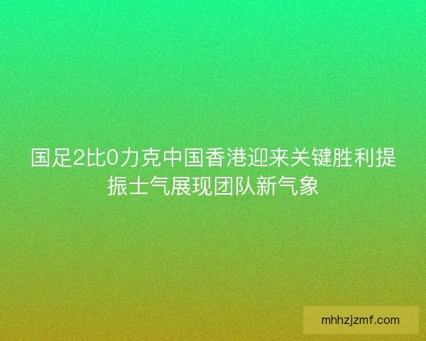 国足2比0力克中国香港迎来关键胜利提振士气展现团队新气象